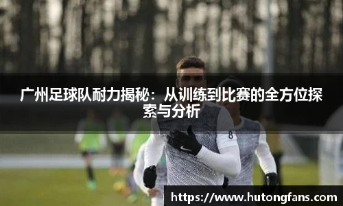 广州足球队耐力揭秘：从训练到比赛的全方位探索与分析